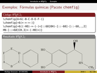 Introdução ao LATEX 2ε Exemplos
Exemplos: Fórmulas químicas (Pacote chemfig)
Código LATEX2ε
chemfig{A*6(-B-C-D-E-F-)}
chemfig{*6(=-=-=-)}
chemfig{*6((-HO)-=-(-(<[::60]OH)-[::-60]-[::-60,,,2]
HN-[::+60]CH_3)=-(-HO)=)}
Resultado LATEX2ε
A
B
C
D
E
F
OH
OH
NH
CH3
OH
Rodrigo Smarzaro (X SACSIS) Introdução ao LATEX 2ε 2018-1 16 / 128
 