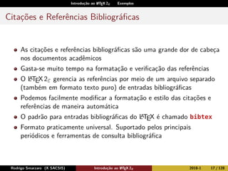 Introdução ao LATEX 2ε Exemplos
Citações e Referências Bibliográﬁcas
As citações e referências bibliográﬁcas são uma grande dor de cabeça
nos documentos acadêmicos
Gasta-se muito tempo na formatação e veriﬁcação das referências
O LATEX2ε gerencia as referências por meio de um arquivo separado
(também em formato texto puro) de entradas bibliográﬁcas
Podemos facilmente modiﬁcar a formatação e estilo das citações e
referências de maneira automática
O padrão para entradas bibliográﬁcas do LATEX é chamado bibtex
Formato praticamente universal. Suportado pelos principais
periódicos e ferramentas de consulta bibliográﬁca
Rodrigo Smarzaro (X SACSIS) Introdução ao LATEX 2ε 2018-1 17 / 128
 
