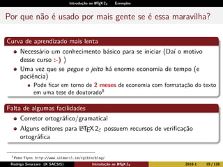 Introdução ao LATEX 2ε Exemplos
Por que não é usado por mais gente se é essa maravilha?
Curva de aprendizado mais lenta
Necessário um conhecimento básico para se iniciar (Daí o motivo
desse curso :-) )
Uma vez que se pegue o jeito há enorme economia de tempo (e
paciência)
Pode ﬁcar em torno de 2 meses de economia com formatação do texto
em uma tese de doutorado8
Falta de algumas facilidades
Corretor ortográﬁco/gramatical
Alguns editores para LATEX2ε possuem recursos de veriﬁcação
ortográﬁca
1
Peter Flynn, http://www.silmaril.ie/cgibin/blog/
Rodrigo Smarzaro (X SACSIS) Introdução ao LATEX 2ε 2018-1 19 / 128
 