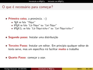 Introdução ao LATEX 2ε Iniciando com LATEX 2ε
O que é necessário para começar?
Primeira coisa, a pronúncia. :-)
TEX se fala “Téqui”
LATEX se fala “Lá-Téqui” ou “Lei-Téqui”
LATEX 2ε se fala “Lá-Téqui-tchu-í” ou “Lei-Téqui-tchu-í”
Segundo passo: Instalar uma distribuição
Terceiro Passo: Instalar um editor. Em princípio qualquer editor de
texto serve, mas um especíﬁco irá facilitar muito o trabalho
Quarto Passo: começar a usar.
Rodrigo Smarzaro (X SACSIS) Introdução ao LATEX 2ε 2018-1 20 / 128
 