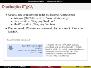 Introdução ao LATEX 2ε Iniciando com LATEX 2ε
Distribuições LATEX2ε
Opções para praticamente todos os Sistemas Operacionais
Windows (MiKTeX) → http://www.miktex.org/
Linux → http://tug.org/texlive/
MacOS → http://tug.org/mactex/
Para o caso do Windows eu recomendo baixar a versão básica do
MikTeX.
Rodrigo Smarzaro (X SACSIS) Introdução ao LATEX 2ε 2018-1 21 / 128
 