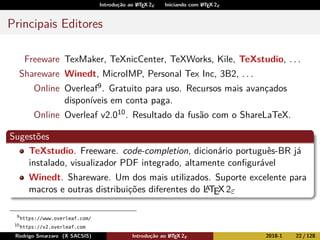 Introdução ao LATEX 2ε Iniciando com LATEX 2ε
Principais Editores
Freeware TexMaker, TeXnicCenter, TeXWorks, Kile, TeXstudio, . . .
Shareware Winedt, MicroIMP, Personal Tex Inc, 3B2, . . .
Online Overleaf9. Gratuito para uso. Recursos mais avançados
disponíveis em conta paga.
Online Overleaf v2.010. Resultado da fusão com o ShareLaTeX.
Sugestões
TeXstudio. Freeware. code-completion, dicionário português-BR já
instalado, visualizador PDF integrado, altamente conﬁgurável
Winedt. Shareware. Um dos mais utilizados. Suporte excelente para
macros e outras distribuições diferentes do LATEX2ε
9
https://www.overleaf.com/
10
https://v2.overleaf.com
Rodrigo Smarzaro (X SACSIS) Introdução ao LATEX 2ε 2018-1 22 / 128
 