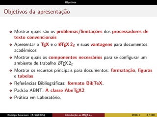 Objetivos
Objetivos da apresentação
Mostrar quais são os problemas/limitações dos processadores de
texto convencionais
Apresentar o TEX e o LATEX 2ε e suas vantagens para documentos
acadêmicos
Mostrar quais os componentes necessários para se conﬁgurar um
ambiente de trabalho LATEX2ε
Mostrar os recursos principais para documentos: formatação, ﬁguras
e tabelas
Referências Bibliográﬁcas: formato BibTeX.
Padrão ABNT: A classe AbnTEX2
Prática em Laboratório.
Rodrigo Smarzaro (X SACSIS) Introdução ao LATEX 2ε 2018-1 2 / 128
 