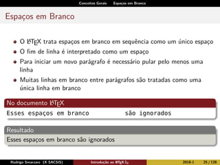 Conceitos Gerais Espaços em Branco
Espaços em Branco
O LATEX trata espaços em branco em sequência como um único espaço
O ﬁm de linha é interpretado como um espaço
Para iniciar um novo parágrafo é necessário pular pelo menos uma
linha
Muitas linhas em branco entre parágrafos são tratadas como uma
única linha em branco
No documento LATEX
Esses espaços em branco são ignorados
Resultado
Esses espaços em branco são ignorados
Rodrigo Smarzaro (X SACSIS) Introdução ao LATEX 2ε 2018-1 25 / 128
 