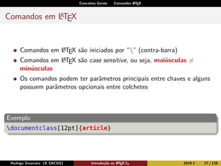 Conceitos Gerais Comandos LATEX
Comandos em LATEX
Comandos em LATEX são iniciados por “” (contra-barra)
Comandos em LATEX são case sensitive, ou seja, maiúsculas =
minúsculas
Os comandos podem ter parâmetros principais entre chaves e alguns
possuem parâmetros opcionais entre colchetes
Exemplo
documentclass[12pt]{article}
Rodrigo Smarzaro (X SACSIS) Introdução ao LATEX 2ε 2018-1 27 / 128
 