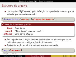 Estrutura de um Arquivo LATEX Classes de Documentos
Estrutura do arquivo
Um arquivo LATEX começa pela deﬁnição do tipo de documento que se
vai criar por meio do comando:
documentclass[<opcao>]{<classe documento>}
Classes de documento padrão
book Para livros
report “Tipo book” mas sem part11
article Sem part e chapter
Em seguida vem a seção onde se pode incluir os pacotes que serão
utilizados e outras conﬁgurações do documento
Após esta seção se inicia o documento pelo comando
begin{document}
11
Detalhes no Slide 33
Rodrigo Smarzaro (X SACSIS) Introdução ao LATEX 2ε 2018-1 29 / 128
 