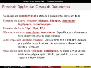Estrutura de um Arquivo LATEX Classes de Documentos
Principais Opções das Classes de Documentos
As opções de documentclass afetam o documento como um todo
Tamanho da página a4paper, a5paper, b5paper, letterpaper,
legalpaper, executivepaper
Tamanho da fonte 10pt, 11pt, 12pt
Número de colunas onecolumn, twocolumn. Especiﬁca se o documento
terá layout em uma ou duas colunas
Lados impressos oneside, twoside. Classes article e report utilizam,
por padrão, a opção oneside, enquanto a classe book
utiliza a twoside
Nova página após título titlepage, notitlepage. A classe article não
inicia nova página após o título, por padrão, mas a classe
report e book iniciam
Rodrigo Smarzaro (X SACSIS) Introdução ao LATEX 2ε 2018-1 30 / 128
 