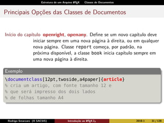 Estrutura de um Arquivo LATEX Classes de Documentos
Principais Opções das Classes de Documentos
Início do capítulo openright, openany. Deﬁne se um novo capítulo deve
iniciar sempre em uma nova página à direita, ou em qualquer
nova página. Classe report começa, por padrão, na
próxima disponível, a classe book inicia capítulo sempre em
uma nova página à direita.
Exemplo
documentclass[12pt,twoside,a4paper]{article}
% cria um artigo, com fonte tamanho 12 e
% que será impresso dos dois lados
% de folhas tamanho A4
Rodrigo Smarzaro (X SACSIS) Introdução ao LATEX 2ε 2018-1 31 / 128
 