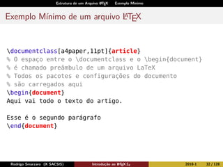 Estrutura de um Arquivo LATEX Exemplo Mínimo
Exemplo Mínimo de um arquivo LATEX
documentclass[a4paper,11pt]{article}
% O espaço entre o documentclass e o begin{document}
% é chamado preâmbulo de um arquivo LaTeX
% Todos os pacotes e configurações do documento
% são carregados aqui
begin{document}
Aqui vai todo o texto do artigo.
Esse é o segundo parágrafo
end{document}
Rodrigo Smarzaro (X SACSIS) Introdução ao LATEX 2ε 2018-1 32 / 128
 