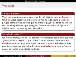 Editores WYSIWYG Motivação
Motivação
Situação hipotética 1
Você está escrevendo sua monograﬁa de 150 páginas cheia de ﬁguras e
tabelas. Após passar um dia inteiro ajustando cada ﬁgura e tabela na
posição correta você percebe que na primeira página de texto há um erro
em um parágrafo que, após corrigido, faz com que todas as ﬁguras e
tabelas saiam dos seus lugares planejados.
Situação hipotética 2
Na mesma monograﬁa de 150 páginas seu orientador pediu para que você
ajustasse vários trechos, o que causou a inclusão ou exclusão de várias
citações no texto. Agora você terá que revisar suas referências e o texto
para ter certeza que cada citação está nas referências e cada referência
possui ao menos uma citação no texto.
Rodrigo Smarzaro (X SACSIS) Introdução ao LATEX 2ε 2018-1 3 / 128
 