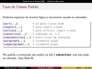 Estrutura de um Arquivo LATEX Divisões do Documento
Tipos de Classes Padrão
Podemos organizar de maneira lógica o documento usando os comandos:
part{...} % só para classe book
chapter{...} % para report e book
section{...} % para article, report e book
subsection{...} % subseção ex. 1.2
subsubsection{...} % outro nível de subseção.
paragraph{...} % raramente usado
subparagraph{...} % raramente usado
Por padrão a numeração das seções vai até a subsection, mas isso pode
ser alterado. Veja Slide 40
Rodrigo Smarzaro (X SACSIS) Introdução ao LATEX 2ε 2018-1 33 / 128
 