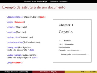 Estrutura de um Arquivo LATEX Divisões do Documento
Exemplo da estrutura de um documento
documentclass[a4paper,11pt]{book}
begin{document}
chapter{Capítulo}
section{Section}
subsection{Subsection}
subsubsection{SubSubSection}
paragraph{Parágrafo}
texto do parágrafo dots
subparagraph{Subparágrafo}
texto do subparágrafo dots
end{document}
Rodrigo Smarzaro (X SACSIS) Introdução ao LATEX 2ε 2018-1 34 / 128
 