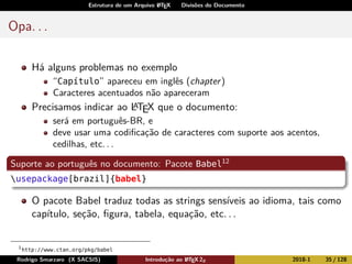 Estrutura de um Arquivo LATEX Divisões do Documento
Opa. . .
Há alguns problemas no exemplo
“Capítulo” apareceu em inglês (chapter)
Caracteres acentuados não apareceram
Precisamos indicar ao LATEX que o documento:
será em português-BR, e
deve usar uma codiﬁcação de caracteres com suporte aos acentos,
cedilhas, etc. . .
Suporte ao português no documento: Pacote Babel12
usepackage[brazil]{babel}
O pacote Babel traduz todas as strings sensíveis ao idioma, tais como
capítulo, seção, ﬁgura, tabela, equação, etc. . .
1
http://www.ctan.org/pkg/babel
Rodrigo Smarzaro (X SACSIS) Introdução ao LATEX 2ε 2018-1 35 / 128
 