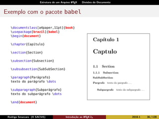 Estrutura de um Arquivo LATEX Divisões do Documento
Exemplo com o pacote babel
documentclass[a4paper,11pt]{book}
usepackage[brazil]{babel}
begin{document}
chapter{Capítulo}
section{Section}
subsection{Subsection}
subsubsection{SubSubSection}
paragraph{Parágrafo}
texto do parágrafo dots
subparagraph{Subparágrafo}
texto do subparágrafo dots
end{document}
Rodrigo Smarzaro (X SACSIS) Introdução ao LATEX 2ε 2018-1 36 / 128
 