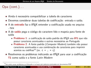 Estrutura de um Arquivo LATEX Divisões do Documento
Opa (cont.). . .
Ainda é necessário compatibilizar a tabela de caracteres
Devemos considerar duas tabelas de codiﬁcação: entrada e saída.
A de entrada faz o LATEX entender a codiﬁcação usada no arquivo
.tex
A de saída pega o código do caractere lido e mapeia para fonte de
saída
Problema 1: a codiﬁcação de saída padrão do LATEX usa OT1 que não
possui caracteres acentuados e outros necessários ao Português
Problema 2: A fonte padrão (Computer Modern) também não possui
caracteres acentuados e usa combinação de caracteres para imprimir
acentos ou cedilhas13
(ex. c + , = ç)
Resolvemos os problemas indicando ao LATEX para usar a codiﬁcação
T1 como saída e a fonte Latin Modern
13
Isto pode causar problemas na hifenação e na busca por palavras acentuadas em documentos PDF
Rodrigo Smarzaro (X SACSIS) Introdução ao LATEX 2ε 2018-1 37 / 128
 