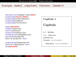 Estrutura de um Arquivo LATEX Divisões do Documento
Exemplo: babel, inputenc, fontenc, lmodern
documentclass[a4paper,11pt]{book}
usepackage[brazil]{babel}
usepackage[utf8]{inputenc}
usepackage{lmodern}
usepackage{T1]{fontenc}
begin{document}
chapter{Capítulo}
section{Section}
subsection{Subsection}
subsubsection{SubSubSection}
paragraph{Parágrafo}
texto do parágrafo dots
subparagraph{Subparágrafo}
texto do subparágrafo dots
end{document}
Rodrigo Smarzaro (X SACSIS) Introdução ao LATEX 2ε 2018-1 39 / 128
 