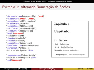 Estrutura de um Arquivo LATEX Alterando Numeração de Seções
Exemplo 1: Alterando Numeração de Seções
documentclass[a4paper,11pt]{book}
usepackage[brazil]{babel}
usepackage[utf8]{inputenc}
usepackage{lmodern}
usepackage{T1]{fontenc}
setcounter{secnumdepth}{3}
setcounter{tocdepth}{2}
begin{document}
tableofcontents
chapter{Capítulo}
section{Section}
subsection{Subsection}
subsubsection{SubSubSection}
paragraph{Parágrafo}
texto do parágrafo dots
subparagraph{Subparágrafo}
texto do subparágrafo dots
end{document}
Rodrigo Smarzaro (X SACSIS) Introdução ao LATEX 2ε 2018-1 41 / 128
 