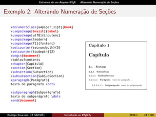 Estrutura de um Arquivo LATEX Alterando Numeração de Seções
Exemplo 2: Alterando Numeração de Seções
documentclass[a4paper,11pt]{book}
usepackage[brazil]{babel}
usepackage[utf8]{inputenc}
usepackage{lmodern}
usepackage{T1]{fontenc}
setcounter{secnumdepth}{5}
setcounter{tocdepth}{2}
begin{document}
tableofcontents
chapter{Capítulo}
section{Section}
subsection{Subsection}
subsubsection{SubSubSection}
paragraph{Parágrafo}
texto do parágrafo dots
subparagraph{Subparágrafo}
texto do subparágrafo dots
end{document}
Rodrigo Smarzaro (X SACSIS) Introdução ao LATEX 2ε 2018-1 42 / 128
 