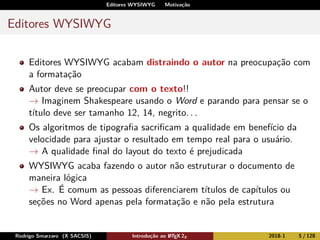 Editores WYSIWYG Motivação
Editores WYSIWYG
Editores WYSIWYG acabam distraindo o autor na preocupação com
a formatação
Autor deve se preocupar com o texto!!
→ Imaginem Shakespeare usando o Word e parando para pensar se o
título deve ser tamanho 12, 14, negrito. . .
Os algoritmos de tipograﬁa sacriﬁcam a qualidade em benefício da
velocidade para ajustar o resultado em tempo real para o usuário.
→ A qualidade ﬁnal do layout do texto é prejudicada
WYSIWYG acaba fazendo o autor não estruturar o documento de
maneira lógica
→ Ex. É comum as pessoas diferenciarem títulos de capítulos ou
seções no Word apenas pela formatação e não pela estrutura
Rodrigo Smarzaro (X SACSIS) Introdução ao LATEX 2ε 2018-1 5 / 128
 