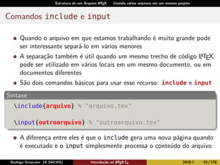 Estrutura de um Arquivo LATEX Usando vários arquivos em um mesmo projeto
Comandos include e input
Quando o arquivo em que estamos trabalhando é muito grande pode
ser interessante separá-lo em vários menores
A separação também é útil quando um mesmo trecho de código LATEX
pode ser utilizado em vários locais em um mesmo documento, ou em
documentos diferentes
São dois comandos básicos para usar esse recurso: include e input
Sintaxe
include{arquivo} % "arquivo.tex"
input{outroarquivo} % "outroarquivo.tex"
A diferença entre eles é que o include gera uma nova página quando
é executado e o input simplesmente processa o conteúdo do arquivo
Rodrigo Smarzaro (X SACSIS) Introdução ao LATEX 2ε 2018-1 43 / 128
 