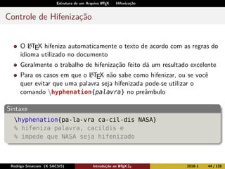 Estrutura de um Arquivo LATEX Hifenização
Controle de Hifenização
O LATEX hifeniza automaticamente o texto de acordo com as regras do
idioma utilizado no documento
Geralmente o trabalho de hifenização feito dá um resultado excelente
Para os casos em que o LATEX não sabe como hifenizar, ou se você
quer evitar que uma palavra seja hifenizada pode-se utilizar o
comando hyphenation{palavra} no preâmbulo
Sintaxe
hyphenation{pa-la-vra ca-cil-dis NASA}
% hifeniza palavra, cacildis e
% impede que NASA seja hifenizado
Rodrigo Smarzaro (X SACSIS) Introdução ao LATEX 2ε 2018-1 44 / 128
 