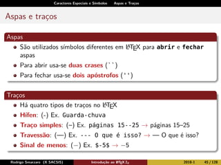 Caracteres Especiais e Símbolos Aspas e Traços
Aspas e traços
Aspas
São utilizados símbolos diferentes em LATEX para abrir e fechar
aspas
Para abrir usa-se duas crases (``)
Para fechar usa-se dois apóstrofos ('')
Traços
Há quatro tipos de traços no LATEX
Hífen: (-) Ex. Guarda-chuva
Traço simples: (–) Ex. páginas 15--25 → páginas 15–25
Travessão: (—) Ex. --- O que é isso? → — O que é isso?
Sinal de menos: (−) Ex. $-5$ → −5
Rodrigo Smarzaro (X SACSIS) Introdução ao LATEX 2ε 2018-1 45 / 128
 