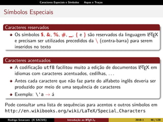 Caracteres Especiais e Símbolos Aspas e Traços
Símbolos Especiais
Caracteres reservados
Os símbolos $, &, %, #, _, { e } são reservados da linguagem LATEX
e precisam ser utilizados precedidos da  (contra-barra) para serem
inseridos no texto
Caracteres acentuados
A codiﬁcação utf8 facilitou muito a edição de documentos LATEX em
idiomas com caracteres acentuados, cedilhas, . . .
Antes cada caractere que não faz parte do alfabeto inglês deveria ser
produzido por meio de uma sequência de caracteres
Exemplo: 'a → á
Pode consultar uma lista de sequências para acentos e outros símbolos em
http://en.wikibooks.org/wiki/LaTeX/Special_Characters
Rodrigo Smarzaro (X SACSIS) Introdução ao LATEX 2ε 2018-1 46 / 128
 