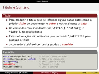 Título e Sumário
Título e Sumário
Título
Para produzir o título deve-se informar alguns dados antes como o
próprio título do documento, o autor e opcionalmente a data.
Os comandos correspondentes são title{}, author{} e
date{}, respectivamente
Estas informações são utilizadas pelo comando maketitle para
produzir o título
o comando tableofcontents produz o sumário
Exemplo
author{Rodrigo Smarzaro} % Define o nome do autor
title{Introdução ao LaTeX} % Título do documento
date{today} % Data (today = hoje)
maketitle % Produz o título
tableofcontents % Gera o Sumário
Rodrigo Smarzaro (X SACSIS) Introdução ao LATEX 2ε 2018-1 47 / 128
 