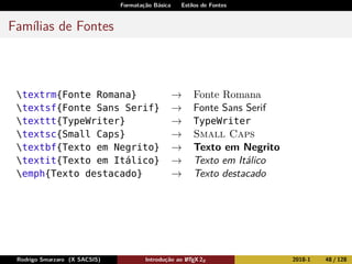 Formatação Básica Estilos de Fontes
Famílias de Fontes
textrm{Fonte Romana} → Fonte Romana
textsf{Fonte Sans Serif} → Fonte Sans Serif
texttt{TypeWriter} → TypeWriter
textsc{Small Caps} → Small Caps
textbf{Texto em Negrito} → Texto em Negrito
textit{Texto em Itálico} → Texto em Itálico
emph{Texto destacado} → Texto destacado
Rodrigo Smarzaro (X SACSIS) Introdução ao LATEX 2ε 2018-1 48 / 128
 