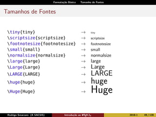 Formatação Básica Tamanho de Fontes
Tamanhos de Fontes
tiny{tiny} → tiny
scriptsize{scriptsize} → scriptsize
footnotesize{footnotesize} → footnotesize
small{small} → small
normalsize{normalsize} → normalsize
large{large} → large
Large{Large} → Large
LARGE{LARGE} → LARGE
huge{huge} → huge
Huge{Huge} → Huge
Rodrigo Smarzaro (X SACSIS) Introdução ao LATEX 2ε 2018-1 49 / 128
 