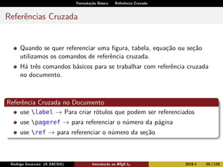 Formatação Básica Referência Cruzada
Referências Cruzada
Quando se quer referenciar uma ﬁgura, tabela, equação ou seção
utilizamos os comandos de referência cruzada.
Há três comandos básicos para se trabalhar com referência cruzada
no documento.
Referência Cruzada no Documento
use label → Para criar rótulos que podem ser referenciados
use pageref → para referenciar o número da página
use ref → para referenciar o número da seção
Rodrigo Smarzaro (X SACSIS) Introdução ao LATEX 2ε 2018-1 50 / 128
 