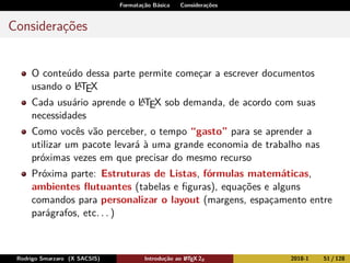 Formatação Básica Considerações
Considerações
O conteúdo dessa parte permite começar a escrever documentos
usando o LATEX
Cada usuário aprende o LATEX sob demanda, de acordo com suas
necessidades
Como vocês vão perceber, o tempo “gasto” para se aprender a
utilizar um pacote levará à uma grande economia de trabalho nas
próximas vezes em que precisar do mesmo recurso
Próxima parte: Estruturas de Listas, fórmulas matemáticas,
ambientes ﬂutuantes (tabelas e ﬁguras), equações e alguns
comandos para personalizar o layout (margens, espaçamento entre
parágrafos, etc. . . )
Rodrigo Smarzaro (X SACSIS) Introdução ao LATEX 2ε 2018-1 51 / 128
 