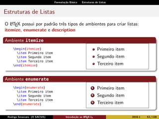 Formatação Básica Estruturas de Listas
Estruturas de Listas
O LATEX possui por padrão três tipos de ambientes para criar listas:
itemize, enumerate e description
Ambiente itemize
begin{itemize}
item Primeiro item
item Segundo item
item Terceiro item
end{itemize}
Primeiro item
Segundo item
Terceiro item
Ambiente enumerate
begin{enumerate}
item Primeiro item
item Segundo item
item Terceiro item
end{enumerate}
1 Primeiro item
2 Segundo item
3 Terceiro item
Rodrigo Smarzaro (X SACSIS) Introdução ao LATEX 2ε 2018-1 53 / 128
 
