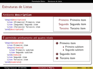 Formatação Básica Estruturas de Listas
Estruturas de Listas
Ambiente description
begin{description}
item [Primeiro] Primeiro item
item [Segundo] Segundo item
item [Terceiro] Terceiro item
end{description}
Primeiro Primeiro item
Segundo Segundo item
Terceiro Terceiro item
É permitido aninhamento até quatro níveis
begin{enumerate}
item Primeiro item
begin{itemize}
item Primeiro subitem
item Segundo subitem
end{itemize}
item Segundo item
item Terceiro item
end{enumerate}
1 Primeiro item
Primeiro subitem
Segundo subitem
2 Segundo item
3 Terceiro item
Rodrigo Smarzaro (X SACSIS) Introdução ao LATEX 2ε 2018-1 54 / 128
 