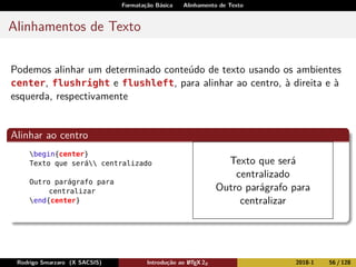 Formatação Básica Alinhamento de Texto
Alinhamentos de Texto
Podemos alinhar um determinado conteúdo de texto usando os ambientes
center, flushright e flushleft, para alinhar ao centro, à direita e à
esquerda, respectivamente
Alinhar ao centro
begin{center}
Texto que será centralizado
Outro parágrafo para
centralizar
end{center}
Texto que será
centralizado
Outro parágrafo para
centralizar
Rodrigo Smarzaro (X SACSIS) Introdução ao LATEX 2ε 2018-1 56 / 128
 
