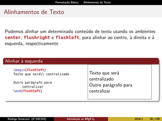 Formatação Básica Alinhamento de Texto
Alinhamentos de Texto
Podemos alinhar um determinado conteúdo de texto usando os ambientes
center, flushright e flushleft, para alinhar ao centro, à direita e à
esquerda, respectivamente
Alinhar à esquerda
begin{flushleft}
Texto que será centralizado
Outro parágrafo para
centralizar
end{flushleft}
Texto que será
centralizado
Outro parágrafo para
centralizar
Rodrigo Smarzaro (X SACSIS) Introdução ao LATEX 2ε 2018-1 58 / 128
 