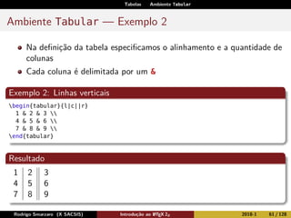 Tabelas Ambiente Tabular
Ambiente Tabular — Exemplo 2
Na deﬁnição da tabela especiﬁcamos o alinhamento e a quantidade de
colunas
Cada coluna é delimitada por um &
Exemplo 2: Linhas verticais
begin{tabular}{l|c||r}
1 & 2 & 3 
4 & 5 & 6 
7 & 8 & 9 
end{tabular}
Resultado
1 2 3
4 5 6
7 8 9
Rodrigo Smarzaro (X SACSIS) Introdução ao LATEX 2ε 2018-1 61 / 128
 