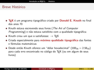 Introdução ao LATEX 2ε Histórico
Breve Histórico
TEX é um programa tipográﬁco criado por Donald E. Knuth no ﬁnal
dos anos 70
Knuth estava escrevendo seus livros (The Art of Computer
Programming) e não estava satisfeito com a qualidade tipográﬁca
Knuth criou um que o satisﬁzesse: → TEX
Criada especialmente para máxima qualidade tipográﬁca das fontes
e fórmulas matemáticas
Desde então Knuth oferece um “dólar hexadecimal” (10016 = 2.5610)
para cada erro encontrado no código do TEX (ou em algum de seus
livros)
Rodrigo Smarzaro (X SACSIS) Introdução ao LATEX 2ε 2018-1 7 / 128
 