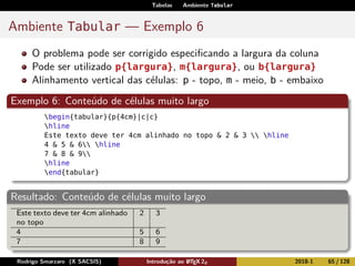 Tabelas Ambiente Tabular
Ambiente Tabular — Exemplo 6
O problema pode ser corrigido especiﬁcando a largura da coluna
Pode ser utilizado p{largura}, m{largura}, ou b{largura}
Alinhamento vertical das células: p - topo, m - meio, b - embaixo
Exemplo 6: Conteúdo de células muito largo
begin{tabular}{p{4cm}|c|c}
hline
Este texto deve ter 4cm alinhado no topo & 2 & 3  hline
4 & 5 & 6 hline
7 & 8 & 9
hline
end{tabular}
Resultado: Conteúdo de células muito largo
Este texto deve ter 4cm alinhado
no topo
2 3
4 5 6
7 8 9
Rodrigo Smarzaro (X SACSIS) Introdução ao LATEX 2ε 2018-1 65 / 128
 