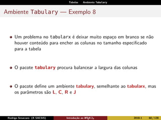 Tabelas Ambiente Tabulary
Ambiente Tabulary — Exemplo 8
Um problema no tabularx é deixar muito espaço em branco se não
houver conteúdo para encher as colunas no tamanho especiﬁcado
para a tabela
O pacote tabulary procura balancear a largura das colunas
O pacote deﬁne um ambiente tabulary, semelhante ao tabularx, mas
os parâmetros são L, C, R e J
Rodrigo Smarzaro (X SACSIS) Introdução ao LATEX 2ε 2018-1 68 / 128
 