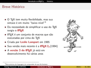 Introdução ao LATEX 2ε Histórico
Breve Histórico
O TEX tem muita ﬂexibilidade, mas sua
sintaxe é em muito “baixo nível”3
Da necessidade de simpliﬁcar o uso do TEX
surgiu o LATEX
LATEX é um conjunto de macros que são
executadas por cima do TEX
Criada por Leslie Lamport em 1985
Sua versão mais recente é a LATEX 2ε(1994)
A versão 3 do LATEX já está em
desenvolvimento há vários anos
3
Mais próxima da linguagem do computador do que da humana
Rodrigo Smarzaro (X SACSIS) Introdução ao LATEX 2ε 2018-1 8 / 128
 