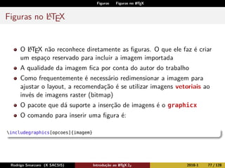 Figuras Figuras no LATEX
Figuras no LATEX
O LATEX não reconhece diretamente as ﬁguras. O que ele faz é criar
um espaço reservado para incluir a imagem importada
A qualidade da imagem ﬁca por conta do autor do trabalho
Como frequentemente é necessário redimensionar a imagem para
ajustar o layout, a recomendação é se utilizar imagens vetoriais ao
invés de imagens raster (bitmap)
O pacote que dá suporte a inserção de imagens é o graphicx
O comando para inserir uma ﬁgura é:
includegraphics[opcoes]{imagem}
Rodrigo Smarzaro (X SACSIS) Introdução ao LATEX 2ε 2018-1 77 / 128
 