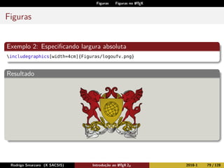 Figuras Figuras no LATEX
Figuras
Exemplo 2: Especiﬁcando largura absoluta
includegraphics[width=4cm]{Figuras/logoufv.png}
Resultado
Rodrigo Smarzaro (X SACSIS) Introdução ao LATEX 2ε 2018-1 79 / 128
 