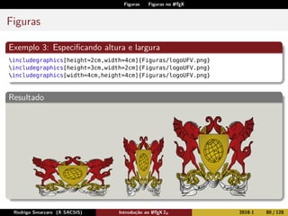 Figuras Figuras no LATEX
Figuras
Exemplo 3: Especiﬁcando altura e largura
includegraphics[height=2cm,width=4cm]{Figuras/logoUFV.png}
includegraphics[height=3cm,width=2cm]{Figuras/logoUFV.png}
includegraphics[width=4cm,height=4cm]{Figuras/logoUFV.png}
Resultado
Rodrigo Smarzaro (X SACSIS) Introdução ao LATEX 2ε 2018-1 80 / 128
 