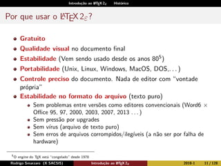 Introdução ao LATEX 2ε Histórico
Por que usar o LATEX2ε?
Gratuito
Qualidade visual no documento ﬁnal
Estabilidade (Vem sendo usado desde os anos 805)
Portabilidade (Unix, Linux, Windows, MacOS, DOS,. . . )
Controle preciso do documento. Nada de editor com “vontade
própria”
Estabilidade no formato do arquivo (texto puro)
Sem problemas entre versões como editores convencionais (Word6 ×
Oﬃce 95, 97, 2000, 2003, 2007, 2013 . . . )
Sem pressão por upgrades
Sem vírus (arquivo de texto puro)
Sem erros de arquivos corrompidos/ilegíveis (a não ser por falha de
hardware)
5
O engine do TEX está “congelado” desde 1978
Rodrigo Smarzaro (X SACSIS) Introdução ao LATEX 2ε 2018-1 11 / 128
 