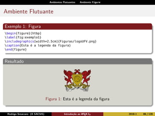 Ambientes Flutuantes Ambiente Figure
Ambiente Flutuante
Exemplo 1: Figura
begin{figure}[htbp]
label{fig:exemplo1}
includegraphics[width=2.5cm]{Figuras/logoUFV.png}
caption{Esta é a legenda da figura}
end{figure}
Resultado
Figura 1: Esta é a legenda da ﬁgura
Rodrigo Smarzaro (X SACSIS) Introdução ao LATEX 2ε 2018-1 86 / 128
 