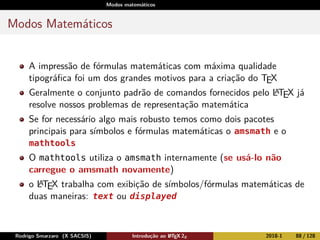 Modos matemáticos
Modos Matemáticos
A impressão de fórmulas matemáticas com máxima qualidade
tipográﬁca foi um dos grandes motivos para a criação do TEX
Geralmente o conjunto padrão de comandos fornecidos pelo LATEX já
resolve nossos problemas de representação matemática
Se for necessário algo mais robusto temos como dois pacotes
principais para símbolos e fórmulas matemáticas o amsmath e o
mathtools
O mathtools utiliza o amsmath internamente (se usá-lo não
carregue o amsmath novamente)
o LATEX trabalha com exibição de símbolos/fórmulas matemáticas de
duas maneiras: text ou displayed
Rodrigo Smarzaro (X SACSIS) Introdução ao LATEX 2ε 2018-1 88 / 128
 