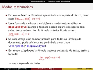 Modos matemáticos Diferentes modos Matemáticos
Modos Matemáticos
Em modo text, a fórmula é apresentada como parte do texto, como
essa: limx→∞ exp(−x) = 0
Uma forma de melhorar a exibição em modo texto é utilizar o
displaystyle quando a fórmula possuir alguns operadores com
subscrito ou sobrescrito. A fórmula anterior ﬁcaria assim:
lim
x→∞
exp(−x) = 0
Se você deseja esse comportamento para todas as fórmulas do
documento pode adicionar no preâmbulo o comando
everymath{displaystyle}
Em modo displayed a fórmula aparece destacada do texto, assim a
fórmula:
lim
x→∞
exp(−x) = 0
aparece separada do texto.
Rodrigo Smarzaro (X SACSIS) Introdução ao LATEX 2ε 2018-1 89 / 128
 