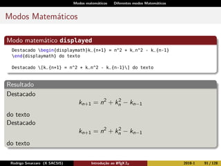 Modos matemáticos Diferentes modos Matemáticos
Modos Matemáticos
Modo matemático displayed
Destacado begin{displaymath}k_{n+1} = n^2 + k_n^2 - k_{n-1}
end{displaymath} do texto
Destacado [k_{n+1} = n^2 + k_n^2 - k_{n-1}] do texto
Resultado
Destacado
kn+1 = n2
+ k2
n − kn−1
do texto
Destacado
kn+1 = n2
+ k2
n − kn−1
do texto
Rodrigo Smarzaro (X SACSIS) Introdução ao LATEX 2ε 2018-1 91 / 128
 