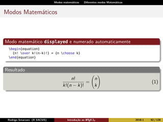 Modos matemáticos Diferentes modos Matemáticos
Modos Matemáticos
Modo matemático displayed e numerado automaticamente
begin{equation}
{n! over k!(n-k)!} = {n choose k}
end{equation}
Resultado
n!
k!(n − k)!
=
n
k
(1)
Rodrigo Smarzaro (X SACSIS) Introdução ao LATEX 2ε 2018-1 92 / 128
 